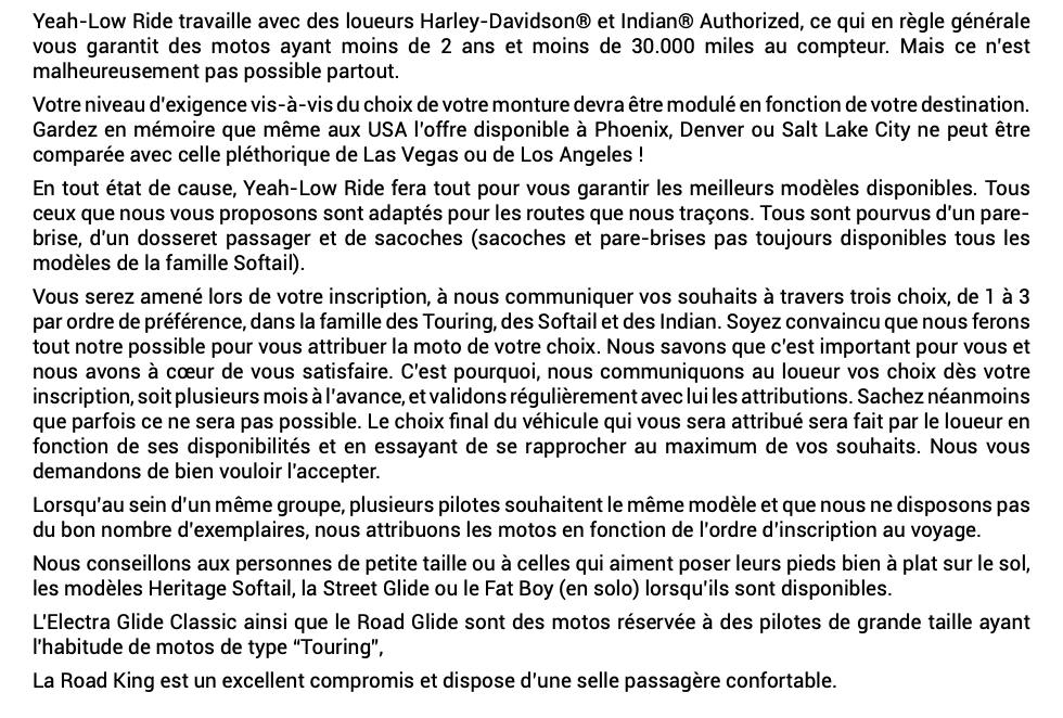 Yeah-Low Ride travaille avec des loueurs Harley-Davidson® et Indian® Authorized, ce qui en règle générale vous garantit des motos ayant moins de 2 ans et moins de 30.000 miles au compteur. Mais ce n’est malheureusement pas possible partout. Votre niveau d’exigence vis-à-vis du choix de votre monture devra être modulé en fonction de votre destination. Gardez en mémoire que même aux USA l’offre disponible à Phoenix, Denver ou Salt Lake City ne peut être comparée avec celle pléthorique de Las Vegas ou de Los Angeles ! En tout état de cause, Yeah-Low Ride fera tout pour vous garantir les meilleurs modèles disponibles. Tous ceux que nous vous proposons sont adaptés pour les routes que nous traçons. Tous sont pourvus d'un pare-brise, d'un dosseret passager et de sacoches (sacoches et pare-brises pas toujours disponibles tous les modèles de la famille Softail). Vous serez amené lors de votre inscription, à nous communiquer vos souhaits à travers trois choix, de 1 à 3 par ordre de préférence, dans la famille des Touring, des Softail et des Indian. Soyez convaincu que nous ferons tout notre possible pour vous attribuer la moto de votre choix. Nous savons que c’est important pour vous et nous avons à cœur de vous satisfaire. C’est pourquoi, nous communiquons au loueur vos choix dès votre inscription, soit plusieurs mois à l’avance, et validons régulièrement avec lui les attributions. Sachez néanmoins que parfois ce ne sera pas possible. Le choix final du véhicule qui vous sera attribué sera fait par le loueur en fonction de ses disponibilités et en essayant de se rapprocher au maximum de vos souhaits. Nous vous demandons de bien vouloir l'accepter. Lorsqu’au sein d’un même groupe, plusieurs pilotes souhaitent le même modèle et que nous ne disposons pas du bon nombre d’exemplaires, nous attribuons les motos en fonction de l’ordre d’inscription au voyage. Nous conseillons aux personnes de petite taille ou à celles qui aiment poser leurs pieds bien à plat sur le sol, les modèles Heritage Softail, la Street Glide ou le Fat Boy (en solo) lorsqu’ils sont disponibles. L'Electra Glide Classic ainsi que le Road Glide sont des motos réservée à des pilotes de grande taille ayant l'habitude de motos de type “Touring”, La Road King est un excellent compromis et dispose d’une selle passagère confortable. 