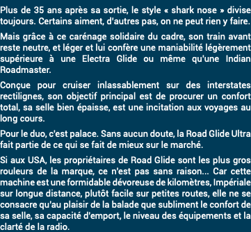 Plus de 35 ans après sa sortie, le style « shark nose » divise toujours. Certains aiment, d’autres pas, on ne peut rien y faire. Mais grâce à ce carénage solidaire du cadre, son train avant reste neutre, et léger et lui confère une maniabilité légèrement supérieure à une Electra Glide ou même qu'une Indian Roadmaster. Conçue pour cruiser inlassablement sur des interstates rectilignes, son objectif principal est de procurer un confort total, sa selle bien épaisse, est une incitation aux voyages au long cours. Pour le duo, c'est palace. Sans aucun doute, la Road Glide Ultra fait partie de ce qui se fait de mieux sur le marché. Si aux USA, les propriétaires de Road Glide sont les plus gros rouleurs de la marque, ce n'est pas sans raison... Car cette machine est une formidable dévoreuse de kilomètres, Impériale sur longue distance, plutôt facile sur petites routes, elle ne se consacre qu'au plaisir de la balade que subliment le confort de sa selle, sa capacité d'emport, le niveau des équipements et la clarté de la radio.