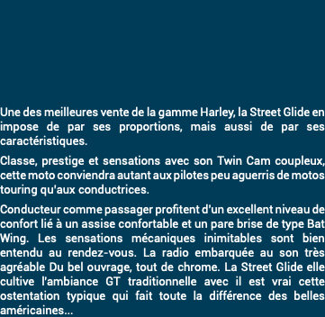 &nbsp;Une des meilleures vente de la gamme Harley, la Street Glide en impose de par ses proportions, mais aussi de par ses caractéristiques. Classe, prestige et sensations avec son Twin Cam coupleux, cette moto conviendra autant aux pilotes peu aguerris de motos touring qu’aux conductrices. Conducteur comme passager profitent d'un excellent niveau de confort lié à un assise confortable et un pare brise de type Bat Wing. Les sensations mécaniques inimitables sont bien entendu au rendez-vous. La radio embarquée au son très agréable Du bel ouvrage, tout de chrome. La Street Glide elle cultive l'ambiance GT traditionnelle avec il est vrai cette ostentation typique qui fait toute la différence des belles américaines...