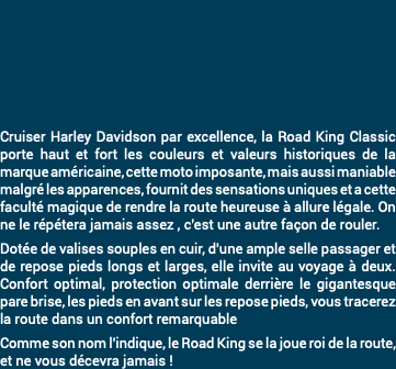 &nbsp;Cruiser Harley Davidson par excellence, la Road King Classic porte haut et fort les couleurs et valeurs historiques de la marque américaine, cette moto imposante, mais aussi maniable malgré les apparences, fournit des sensations uniques et a cette faculté magique de rendre la route heureuse à allure légale. On ne le répétera jamais assez , c'est une autre façon de rouler. Dotée de valises souples en cuir, d'une ample selle passager et de repose pieds longs et larges, elle invite au voyage à deux. Confort optimal, protection optimale derrière le gigantesque pare brise, les pieds en avant sur les repose pieds, vous tracerez la route dans un confort remarquable Comme son nom l'indique, le Road King se la joue roi de la route, et ne vous décevra jamais !