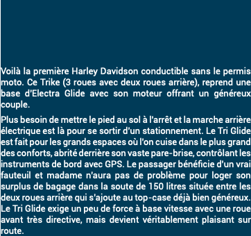 &nbsp;Voilà la première Harley Davidson conductible sans le permis moto. Ce Trike (3 roues avec deux roues arrière), reprend une base d'Electra Glide avec son moteur offrant un généreux couple. Plus besoin de mettre le pied au sol à l'arrêt et la marche arrière électrique est là pour se sortir d'un stationnement. Le Tri Glide est fait pour les grands espaces où l'on cuise dans le plus grand des conforts, abrité derrière son vaste pare-brise, contrôlant les instruments de bord avec GPS. Le passager bénéficie d'un vrai fauteuil et madame n'aura pas de problème pour loger son surplus de bagage dans la soute de 150 litres située entre les deux roues arrière qui s'ajoute au top-case déjà bien généreux. Le Tri Glide exige un peu de force à base vitesse avec une roue avant très directive, mais devient véritablement plaisant sur route. 