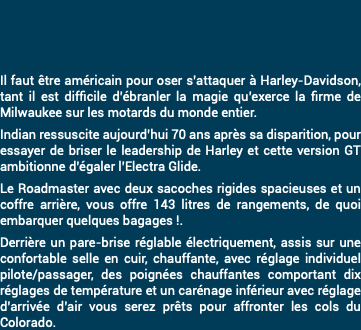 &nbsp;Il faut être américain pour oser s’attaquer à Harley-Davidson, tant il est difficile d’ébranler la magie qu’exerce la firme de Milwaukee sur les motards du monde entier. Indian ressuscite aujourd’hui 70 ans après sa disparition, pour essayer de briser le leadership de Harley et cette version GT ambitionne d’égaler l’Electra Glide. Le Roadmaster avec deux sacoches rigides spacieuses et un coffre arrière, vous offre 143 litres de rangements, de quoi embarquer quelques bagages !. Derrière un pare-brise réglable électriquement, assis sur une confortable selle en cuir, chauffante, avec réglage individuel pilote/passager, des poignées chauffantes comportant dix réglages de température et un carénage inférieur avec réglage d’arrivée d’air vous serez prêts pour affronter les cols du Colorado.