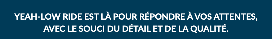 YEAH-LOW RIDE EST LÀ POUR RÉPONDRE À VOS ATTENTES,  AVEC LE SOUCI DU DÉTAIL ET DE LA QUALITÉ.