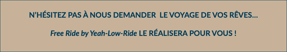 N’HÉSITEZ PAS À NOUS DEMANDER LE VOYAGE DE VOS RÊVES… Free Ride by Yeah-Low-Ride LE RÉALISERA POUR VOUS !