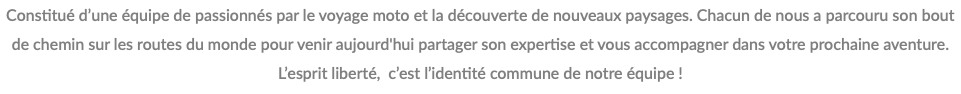 Constitué d’une équipe de passionnés par le voyage moto et la découverte de nouveaux paysages. Chacun de nous a parcouru son bout de chemin sur les routes du monde pour venir aujourd'hui partager son expertise et vous accompagner dans votre prochaine aventure. L’esprit liberté, c’est l’identité commune de notre équipe !