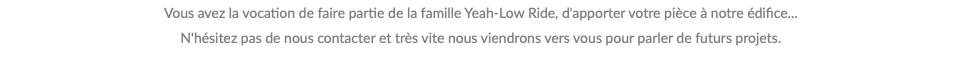 Vous avez la vocation de faire partie de la famille Yeah-Low Ride, d'apporter votre pièce à notre édifice... N'hésitez pas de nous contacter et très vite nous viendrons vers vous pour parler de futurs projets.